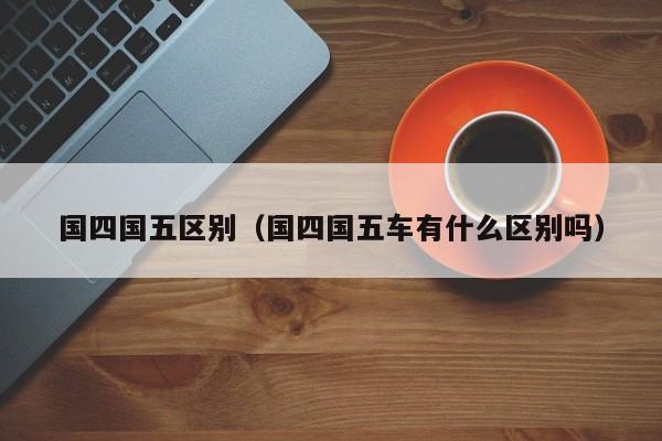 国四国五区别（国四国五车有什么区别吗）